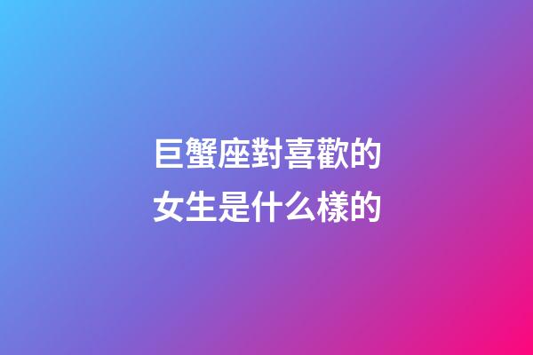 巨蟹座對喜歡的女生是什么樣的-第1張-星座運勢-玄機派
