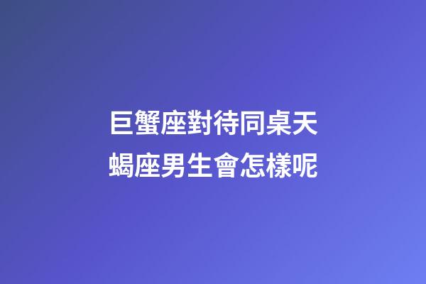 巨蟹座對待同桌天蝎座男生會怎樣呢