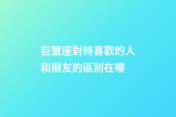 巨蟹座對待喜歡的人和朋友的區別在哪