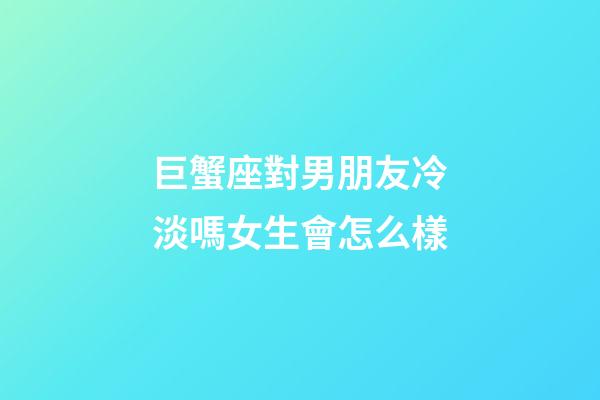 巨蟹座對男朋友冷淡嗎女生會怎么樣-第1張-星座運勢-玄機派