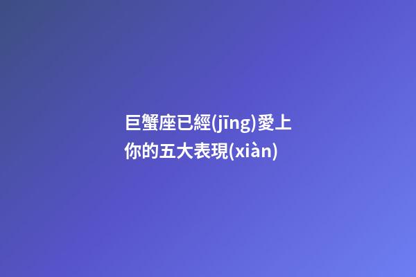巨蟹座已經(jīng)愛上你的五大表現(xiàn)-第1張-星座運勢-玄機派