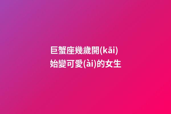 巨蟹座幾歲開(kāi)始變可愛(ài)的女生
