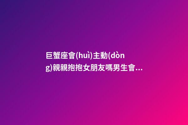 巨蟹座會(huì)主動(dòng)親親抱抱女朋友嗎男生會(huì)主動(dòng)嗎-第1張-星座運(yùn)勢(shì)-玄機(jī)派