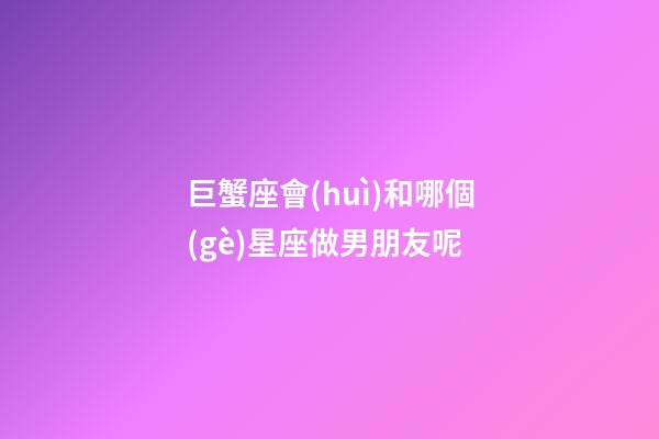 巨蟹座會(huì)和哪個(gè)星座做男朋友呢
