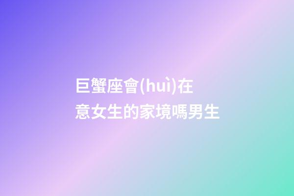 巨蟹座會(huì)在意女生的家境嗎男生-第1張-星座運(yùn)勢-玄機(jī)派