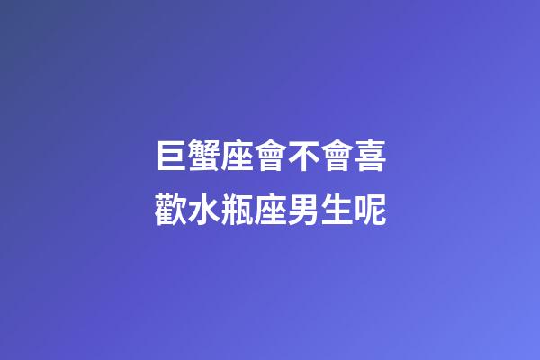 巨蟹座會不會喜歡水瓶座男生呢-第1張-星座運勢-玄機派