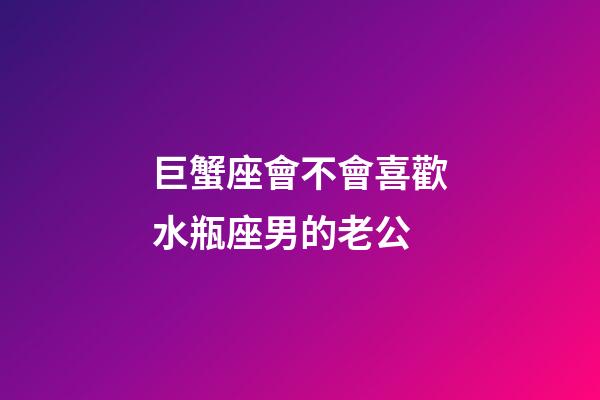 巨蟹座會不會喜歡水瓶座男的老公-第1張-星座運勢-玄機派