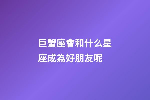 巨蟹座會和什么星座成為好朋友呢-第1張-星座運勢-玄機派