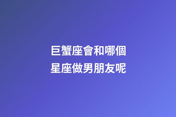巨蟹座會和哪個星座做男朋友呢