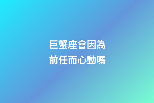 巨蟹座會因為前任而心動嗎-第1張-星座運勢-玄機派