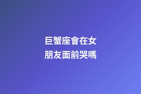 巨蟹座會在女朋友面前哭嗎-第1張-星座運勢-玄機派