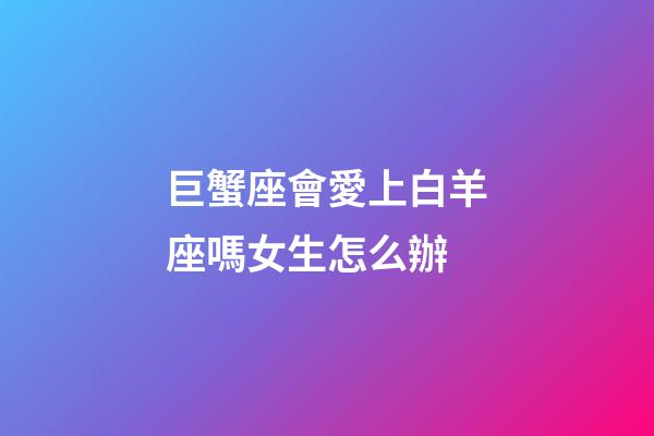 巨蟹座會愛上白羊座嗎女生怎么辦-第1張-星座運勢-玄機派