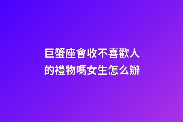 巨蟹座會收不喜歡人的禮物嗎女生怎么辦-第1張-星座運勢-玄機派