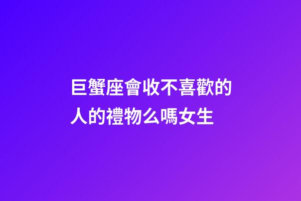 巨蟹座會收不喜歡的人的禮物么嗎女生-第1張-星座運(yùn)勢-玄機(jī)派