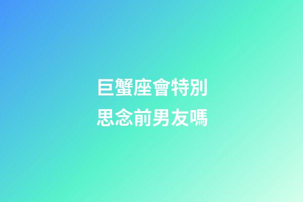 巨蟹座會特別思念前男友嗎