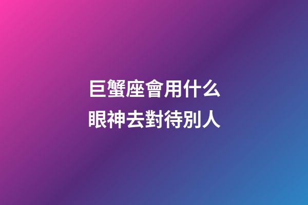 巨蟹座會用什么眼神去對待別人-第1張-星座運勢-玄機派