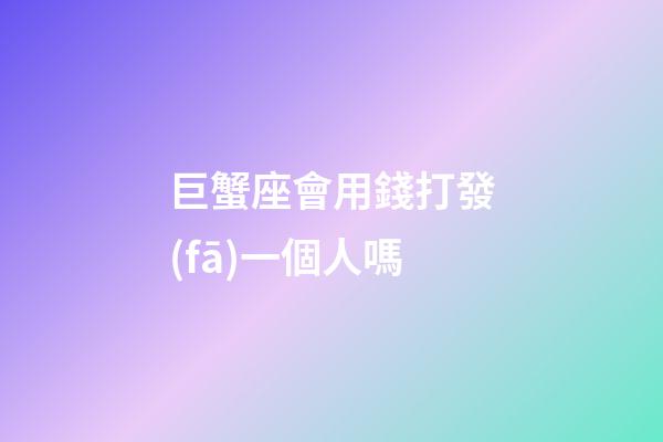 巨蟹座會用錢打發(fā)一個人嗎-第1張-星座運勢-玄機派