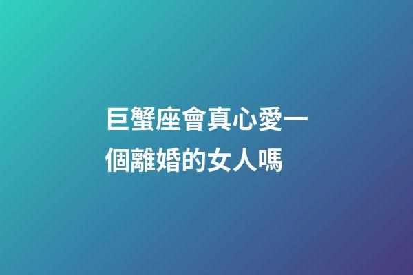 巨蟹座會真心愛一個離婚的女人嗎-第1張-星座運勢-玄機派