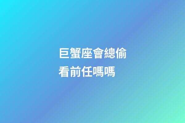 巨蟹座會總偷看前任嗎嗎