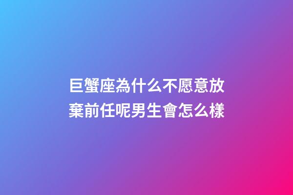 巨蟹座為什么不愿意放棄前任呢男生會怎么樣-第1張-星座運勢-玄機派