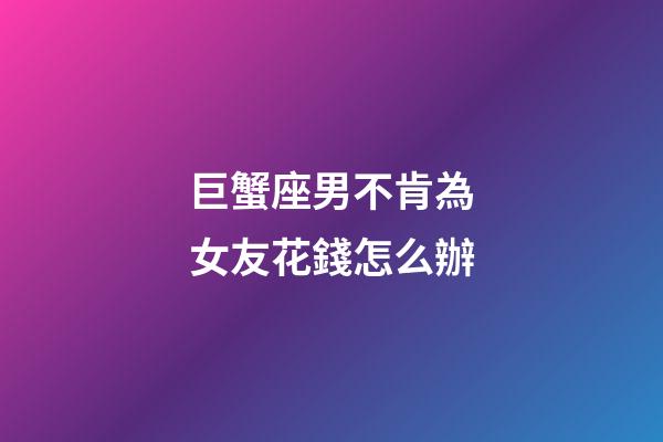巨蟹座男不肯為女友花錢怎么辦-第1張-星座運勢-玄機派