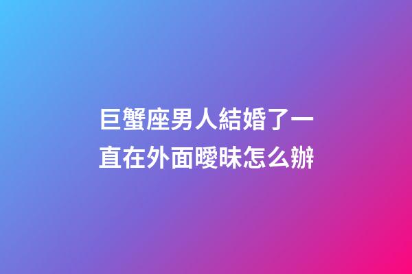 巨蟹座男人結婚了一直在外面曖昧怎么辦-第1張-星座運勢-玄機派
