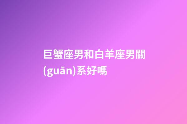 巨蟹座男和白羊座男關(guān)系好嗎-第1張-星座運(yùn)勢(shì)-玄機(jī)派