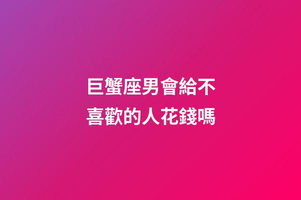 巨蟹座男會給不喜歡的人花錢嗎-第1張-星座運勢-玄機派