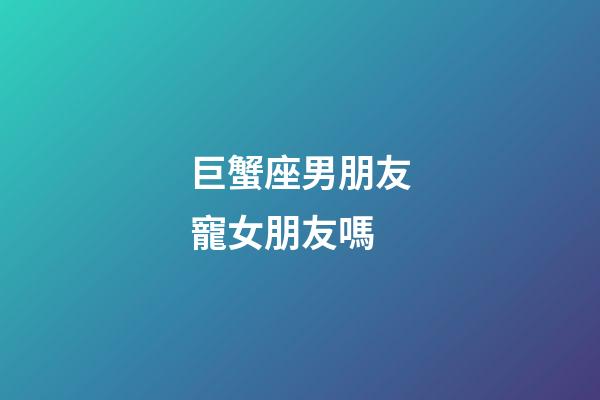 巨蟹座男朋友寵女朋友嗎-第1張-星座運勢-玄機派