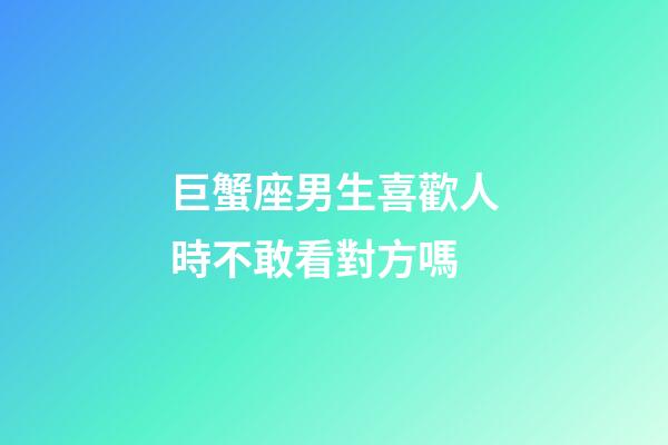 巨蟹座男生喜歡人時不敢看對方嗎-第1張-星座運勢-玄機派