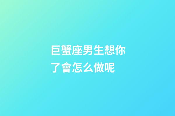 巨蟹座男生想你了會怎么做呢-第1張-星座運勢-玄機派
