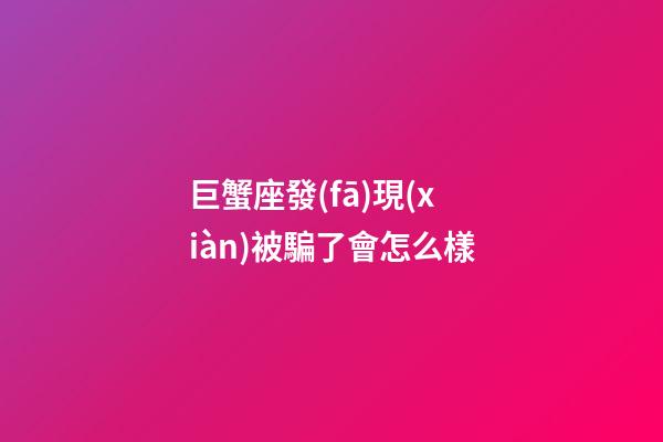 巨蟹座發(fā)現(xiàn)被騙了會怎么樣-第1張-星座運(yùn)勢-玄機(jī)派
