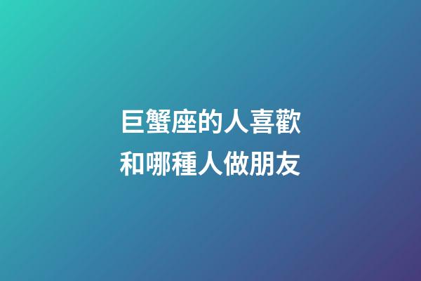 巨蟹座的人喜歡和哪種人做朋友-第1張-星座運勢-玄機派
