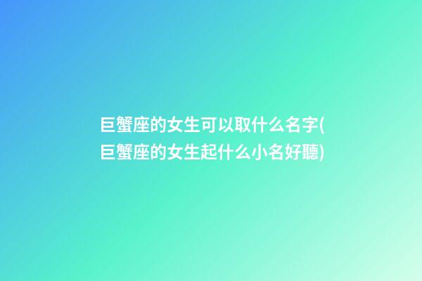 巨蟹座的女生可以取什么名字(巨蟹座的女生起什么小名好聽)