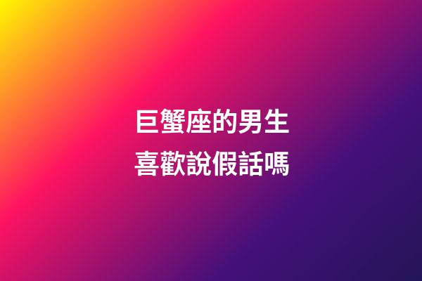 巨蟹座的男生喜歡說假話嗎