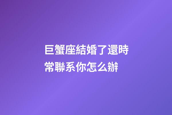 巨蟹座結婚了還時常聯系你怎么辦-第1張-星座運勢-玄機派