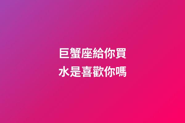 巨蟹座給你買水是喜歡你嗎-第1張-星座運(yùn)勢-玄機(jī)派