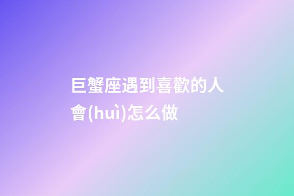 巨蟹座遇到喜歡的人會(huì)怎么做-第1張-星座運(yùn)勢(shì)-玄機(jī)派