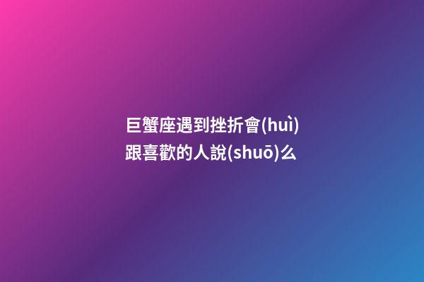 巨蟹座遇到挫折會(huì)跟喜歡的人說(shuō)么