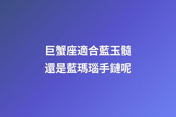 巨蟹座適合藍玉髓還是藍瑪瑙手鏈呢-第1張-星座運勢-玄機派