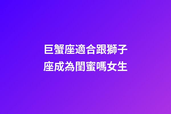 巨蟹座適合跟獅子座成為閨蜜嗎女生-第1張-星座運勢-玄機派