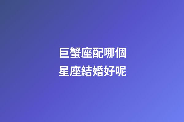 巨蟹座配哪個星座結婚好呢-第1張-星座運勢-玄機派