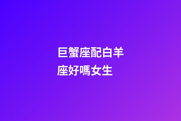 巨蟹座配白羊座好嗎女生-第1張-星座運勢-玄機派