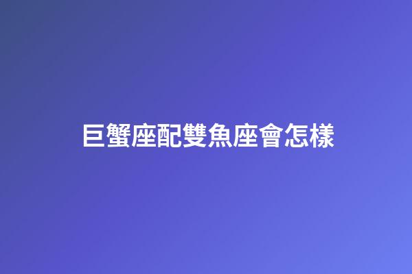 巨蟹座配雙魚座會怎樣-第1張-星座運勢-玄機派