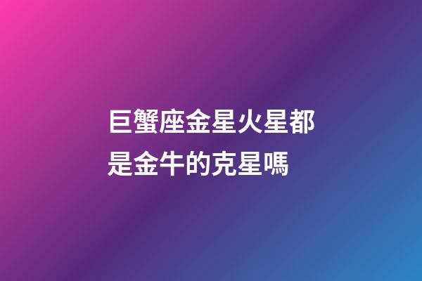 巨蟹座金星火星都是金牛的克星嗎-第1張-星座運勢-玄機派