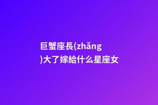 巨蟹座長(zhǎng)大了嫁給什么星座女