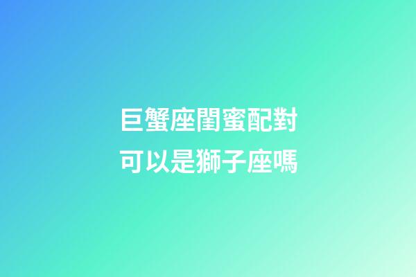 巨蟹座閨蜜配對可以是獅子座嗎