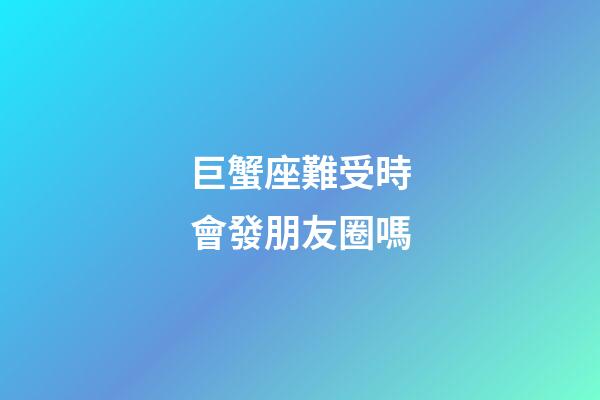 巨蟹座難受時會發朋友圈嗎-第1張-星座運勢-玄機派