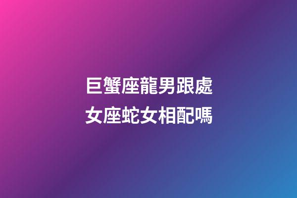 巨蟹座龍男跟處女座蛇女相配嗎-第1張-星座運勢-玄機派