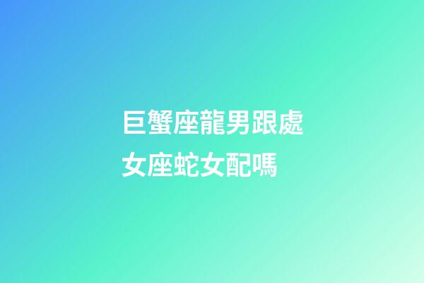 巨蟹座龍男跟處女座蛇女配嗎-第1張-星座運勢-玄機派